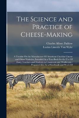 The Science and Practice of Cheese-Making: A Treatise On the Manufacture Of American Cheddar Cheese and Other Varieties, Intended As a Text-Book for the Use Of Dairy Teachers and Students in Classroom and Workroom: Prepared Also As a Handbook and Work Of - Lucius Lincoln Van Slyke,Charles Albert Publow - cover