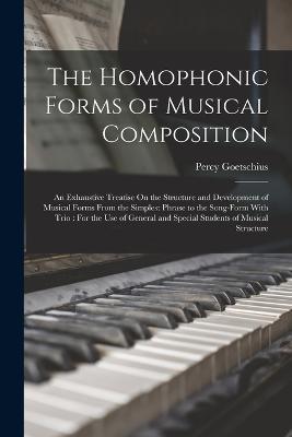 The Homophonic Forms of Musical Composition: An Exhaustive Treatise On the Structure and Development of Musical Forms From the Simplest Phrase to the Song-Form With Trio: For the Use of General and Special Students of Musical Structure - Percy Goetschius - cover