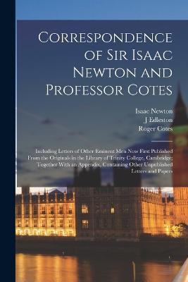 Correspondence of Sir Isaac Newton and Professor Cotes: Including Letters of Other Eminent Men Now First Published From the Originals in the Library of Trinity College, Cambridge; Together With an Appendix, Containing Other Unpublished Letters and Papers - Isaac Newton,Roger Cotes,J Edleston - cover