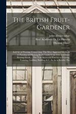 The British Fruit-Gardener: And Art of Pruning: Comprising, The Most Approved Methods of Planting and Raising Every Useful Fruit-Tree and Fruit-Bearing-Shrub ... The True Successful Practice of Pruning, Training, Grafting, Budding & C. So As to Render The