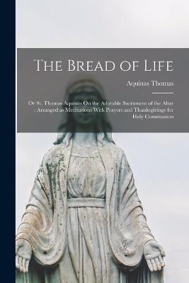 The Bread of Life: Or St. Thomas Aquinas On the Adorable Sacrament of the Altar: Arranged as Meditations With Prayers and Thanksgivings for Holy Communion - Aquinas Thomas - cover