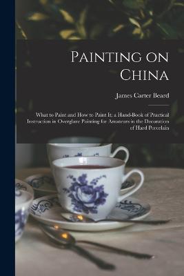 Painting on China: What to Paint and how to Paint it; a Hand-book of Practical Instruction in Overglaze Painting for Amateurs in the Decoration of Hard Porcelain - James Carter Beard - cover
