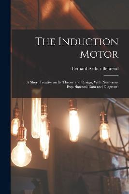 The Induction Motor; a Short Treatise on its Theory and Design, With Numerous Experimental Data and Diagrams - Bernard Arthur Behrend - cover
