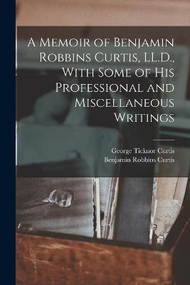 A Memoir of Benjamin Robbins Curtis, LL.D., With Some of his Professional and Miscellaneous Writings - George Ticknor Curtis,Benjamin Robbins Curtis - cover