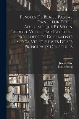 Pensées de Blaise Pascal dans leur texte authentique et selon l'ordre voulu par l'auteur, précédées de documents sur sa vie et suivies de ses principaux opuscules - Blaise Pascal,Jules Didiot - cover