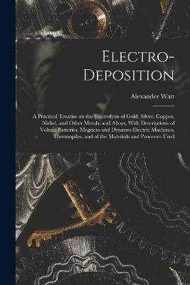 Electro-deposition: A Practical Treatise on the Electrolysis of Gold, Silver, Copper, Nickel, and Other Metals, and Alloys, With Descriptions of Voltaic Batteries, Magneto and Dynamo-electric Machines, Thermopiles, and of the Materials and Processes Used - Alexander Watt - cover