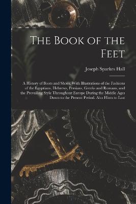 The Book of the Feet; a History of Boots and Shoes, With Illustrations of the Fashions of the Egyptians, Hebrews, Persians, Greeks and Romans, and the Prevailing Style Throughout Europe During the Middle Ages Down to the Present Period. Also Hints to Last - Joseph Sparkes Hall - cover