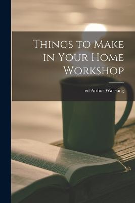 Things to Make in Your Home Workshop - Arthur Wakeling - cover