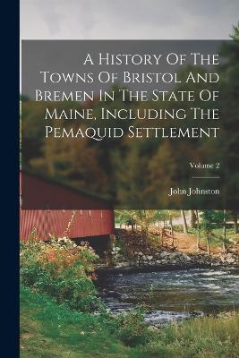 A History Of The Towns Of Bristol And Bremen In The State Of Maine, Including The Pemaquid Settlement; Volume 2 - John Johnston - cover