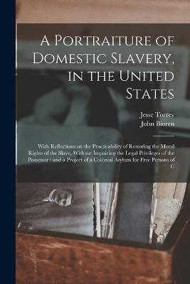 A Portraiture of Domestic Slavery, in the United States: With Reflections on the Practicability of Restoring the Moral Rights of the Slave, Without Impairing the Legal Privileges of the Possessor: and a Project of a Colonial Asylum for Free Persons of C - Jesse Torrey,John Bioren - cover