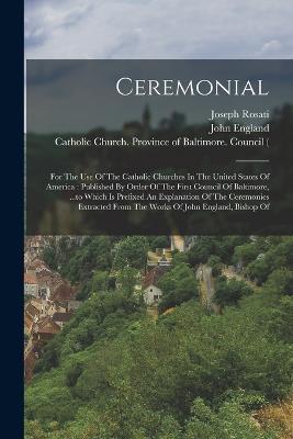 Ceremonial: For The Use Of The Catholic Churches In The United States Of America: Published By Order Of The First Council Of Baltimore, ...to Which Is Prefixed An Explanation Of The Ceremonies Extracted From The Works Of John England, Bishop Of - Catholic Church,John England,Joseph Rosati - cover