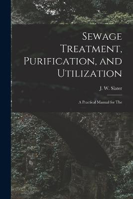 Sewage Treatment, Purification, and Utilization: A Practical Manual for The - J W Slater - cover