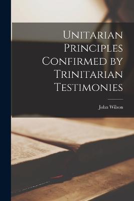 Unitarian Principles Confirmed by Trinitarian Testimonies - John Wilson - cover