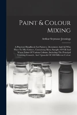 Paint & Colour Mixing: A Practical Handbook For Painters, Decorators And All Who Have To Mix Colours, Containing Many Samples Of Oil And Water Paints Of Various Colours, Including The Principal Graining Grounds, And Upwards Of 500 Different Colour - Arthur Seymour Jennings - cover