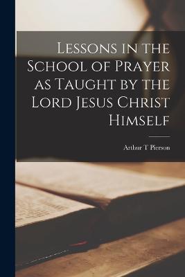 Lessons in the School of Prayer as Taught by the Lord Jesus Christ Himself - Arthur T Pierson - cover