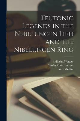 Teutonic Legends in the Nebelungen Lied and the Nibelungen Ring - Wesley Caleb Sawyer,Wilhelm Wagner,Fritz Schultze - cover