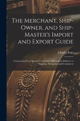 The Merchant, Ship-Owner, and Ship-Master's Import and Export Guide: Comprising Every Species of Authentic Information Relative to Shipping, Navigation and Commerce - Charles Pope - cover