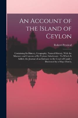 An Account of the Island of Ceylon: Containing Its History, Geography, Natural History, With the Manners and Customs of Its Various Inhabitants: To Which Is Added, the Journal of an Embassy to the Court of Candy: Illustrated by a Map, Charts, - Robert Percival - cover