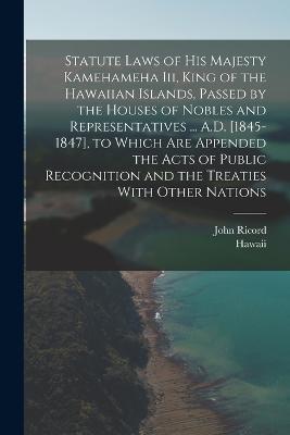 Statute Laws of His Majesty Kamehameha Iii, King of the Hawaiian Islands, Passed by the Houses of Nobles and Representatives ... A.D. [1845-1847], to Which Are Appended the Acts of Public Recognition and the Treaties With Other Nations - Hawaii,John Ricord - cover