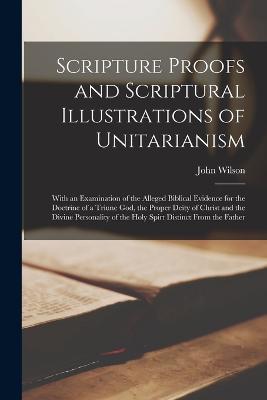 Scripture Proofs and Scriptural Illustrations of Unitarianism: With an Examination of the Alleged Biblical Evidence for the Doctrine of a Triune God, the Proper Deity of Christ and the Divine Personality of the Holy Spirt Distinct From the Father - John Wilson - cover