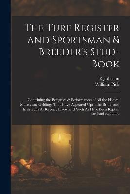 The Turf Register and Sportsman & Breeder's Stud-Book: Containing the Pedigrees & Performances of All the Horses, Mares, and Geldings That Have Appeared Upon the British and Irish Turfs As Racers: Likewise of Such As Have Been Kept in the Stud As Stallio - William Pick,R Johnson - cover