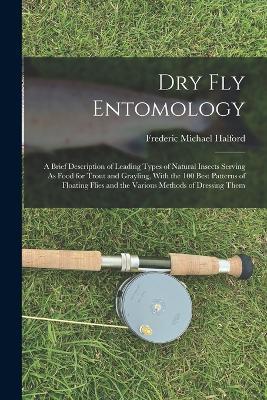Dry Fly Entomology: A Brief Description of Leading Types of Natural Insects Serving As Food for Trout and Grayling, With the 100 Best Patterns of Floating Flies and the Various Methods of Dressing Them - Frederic Michael Halford - cover