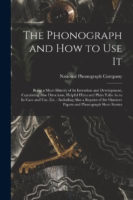 The Phonograph and How to Use It: Being a Short History of Its Invention and Development, Containing Also Directions, Helpful Hints and Plain Talks As to Its Care and Use, Etc.: Including Also a Reprint of the Openeer Papers and Phonograph Short Stories - cover