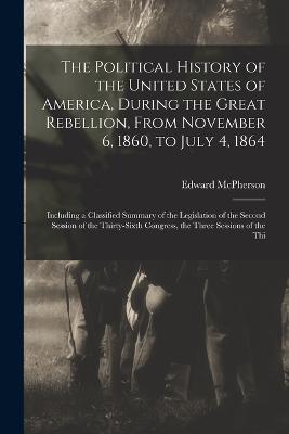 The Political History of the United States of America, During the Great Rebellion, From November 6, 1860, to July 4, 1864: Including a Classified Summary of the Legislation of the Second Session of the Thirty-sixth Congress, the Three Sessions of the Thi - Edward McPherson - cover