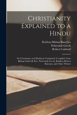 Christianity Explained to a Hindu: Or Christianity and Hinduism Compared. Compiled From Bishop Caldwell, Rev. Nehemiah Goreh, Krishna Mohun Banerjea, and Other Writers - Krishna Mohan Banerjea,Robert Caldwell,Nehemiah Goreh - cover