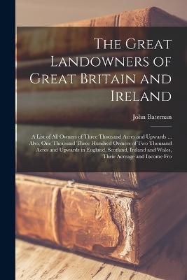 The Great Landowners of Great Britain and Ireland; a List of all Owners of Three Thousand Acres and Upwards ... Also, one Thousand Three Hundred Owners of two Thousand Acres and Upwards in England, Scotland, Ireland and Wales, Their Acreage and Income Fro - John Bateman - cover