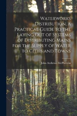 Waterworks Distribution, a Practical Guide to the Laying out of Systems of Distributing Mains for the Supply of Water to Cities and Towns - John Ambrose McPherson - cover