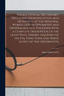 Pocket Optical Dictionary, Including Pronunciation and Definition of the Principal Words Used in Optometry and Ophthalmology, Together With a Complete Description of the Light Wave Theory, Anatomy of the eye, Functions and Nerve Supply of the Different Pa - James John Lewis - cover