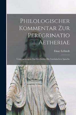 Philologischer kommentar zur Peregrinatio Aetheriae: Untersuchungen zur geschichte der lateinischen sprache - Einar Loefstedt - cover