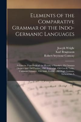Elements of the Comparative Grammar of the Indo-Germanic Languages: A Concise Exposition of the History of Sanskrit, Old Iranian (Avestic and old Persian), Old Armenian, Old Greek, Latin, Umbrian-Samnitic, Old Irish, Gothic, Old High German, Lithuanian A - Joseph Wright,Karl Brugmann,Robert Seymour Conway - cover