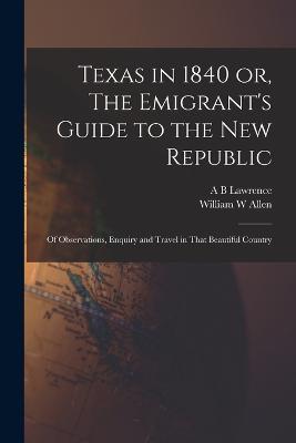 Texas in 1840 or, The Emigrant's Guide to the new Republic: Of Observations, Enquiry and Travel in That Beautiful Country - William W Allen,A B Lawrence - cover