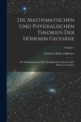 Die Mathematischen Und Physikalischen Theorien Der Höheren Geodäsie: Die Mathematischen Und Physikalischen Theorieen Der Höheren Geodäsie; Volume 1 - Friedrich Robert Helmert - cover