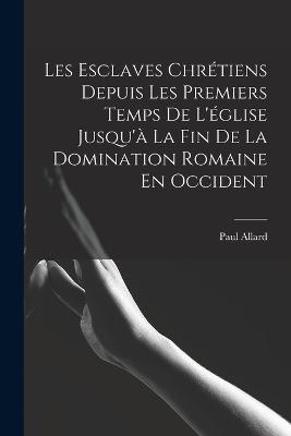 Les Esclaves Chretiens Depuis Les Premiers Temps De L'eglise Jusqu'a La Fin De La Domination Romaine En Occident - Paul Allard - cover