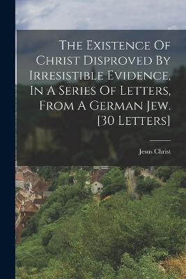 The Existence Of Christ Disproved By Irresistible Evidence, In A Series Of Letters, From A German Jew. [30 Letters] - Jesus Christ - cover