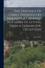 The Existence Of Christ Disproved By Irresistible Evidence, In A Series Of Letters, From A German Jew. [30 Letters]