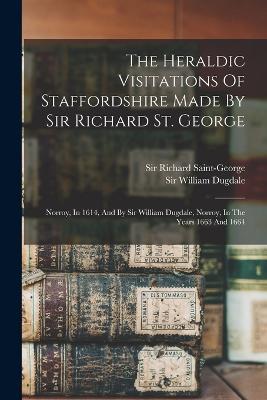 The Heraldic Visitations Of Staffordshire Made By Sir Richard St. George: Norroy, In 1614, And By Sir William Dugdale, Norroy, In The Years 1663 And 1664 - Richard Saint-George - cover