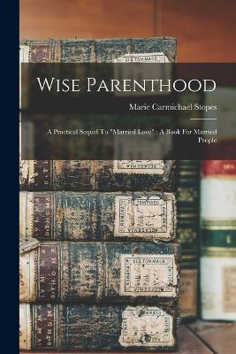 Wise Parenthood: A Practical Sequel To married Love: A Book For Married People - Marie Carmichael Stopes - cover
