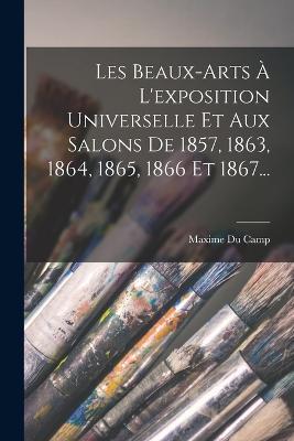 Les Beaux-arts A L'exposition Universelle Et Aux Salons De 1857, 1863, 1864, 1865, 1866 Et 1867... - Maxime Du Camp - cover