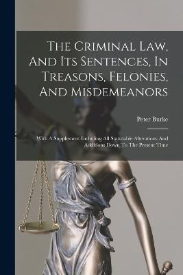 The Criminal Law, And Its Sentences, In Treasons, Felonies, And Misdemeanors: With A Supplement Including All Statutable Alterations And Additions Down To The Present Time - Peter Burke - cover