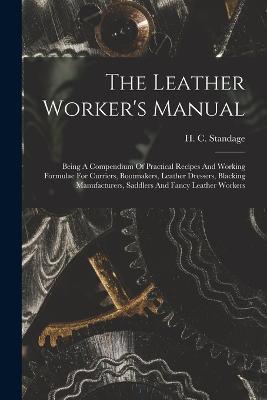 The Leather Worker's Manual: Being A Compendium Of Practical Recipes And Working Formulae For Curriers, Bootmakers, Leather Dressers, Blacking Manufacturers, Saddlers And Fancy Leather Workers - H C Standage - cover