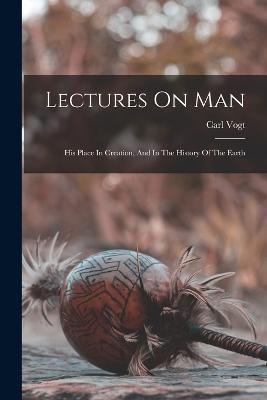 Lectures On Man: His Place In Creation, And In The History Of The Earth - Carl Vogt - cover