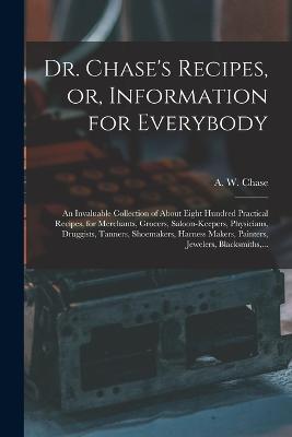 Dr. Chase's Recipes, or, Information for Everybody: An Invaluable Collection of About Eight Hundred Practical Recipes, for Merchants, Grocers, Saloon-keepers, Physicians, Druggists, Tanners, Shoemakers, Harness Makers, Painters, Jewelers, Blacksmiths, ... - cover