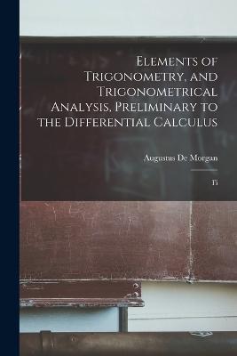 Elements of Trigonometry, and Trigonometrical Analysis, Preliminary to the Differential Calculus: Fi - De Morgan Augustus - cover