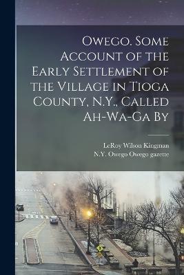 Owego. Some Account of the Early Settlement of the Village in Tioga County, N.Y., Called Ah-wa-ga By - Leroy Wilson Kingman - cover