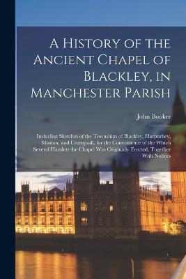 A History of the Ancient Chapel of Blackley, in Manchester Parish: Including Sketches of the Townships of Blackley, Harpurhey, Moston, and Crumpsall, for the Convenience of the Which Several Hamlets the Chapel Was Originally Erected, Together With Notices - John Booker - cover