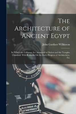 The Architecture of Ancient Egypt: In Which the Columns Are Arranged in Orders and the Temples Classified, With Remarks On the Early Progress of Architecture, Etc - John Gardner Wilkinson - cover